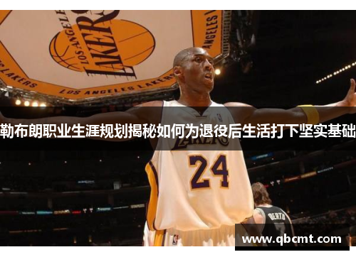 勒布朗职业生涯规划揭秘如何为退役后生活打下坚实基础