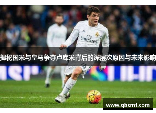 揭秘国米与皇马争夺卢库米背后的深层次原因与未来影响