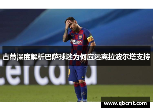古蒂深度解析巴萨球迷为何应远离拉波尔塔支持