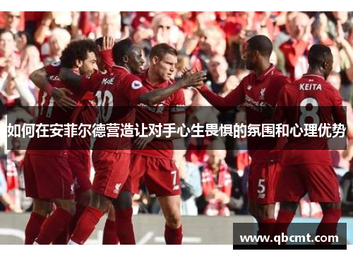 如何在安菲尔德营造让对手心生畏惧的氛围和心理优势