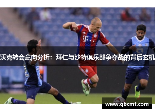 沃克转会意向分析：拜仁与沙特俱乐部争夺战的背后玄机