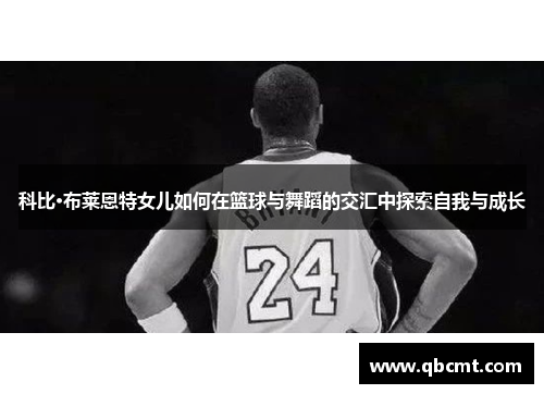 科比·布莱恩特女儿如何在篮球与舞蹈的交汇中探索自我与成长