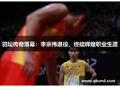 羽坛传奇落幕：李宗伟退役，终结辉煌职业生涯