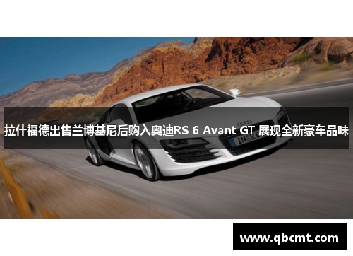 拉什福德出售兰博基尼后购入奥迪RS 6 Avant GT 展现全新豪车品味